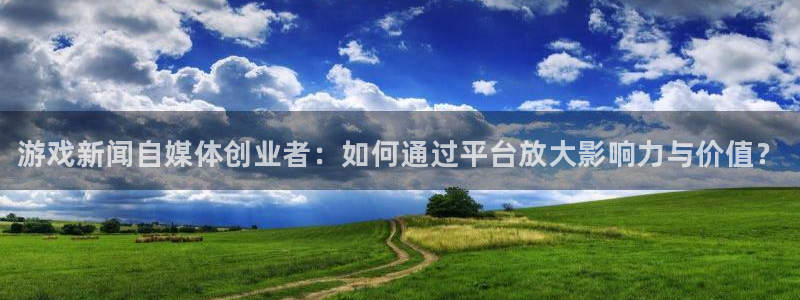 长征娱乐官网登录：游戏新闻自媒体创业者：如何通过平台放大影响