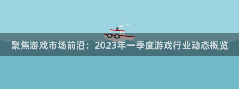 长征娱乐下载链接：聚焦游戏市场前沿：2023年一季度游戏行业