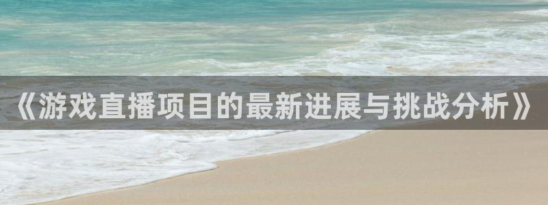 长征娱乐娱乐是真的吗：《游戏直播项目的最新进展与挑战分析》