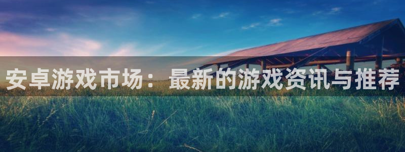 长征娱乐在线登录：安卓游戏市场：最新的游戏资讯与推荐